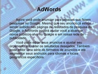 AdWords   Agora você pode anunciar para pessoas que fazem pesquisas no Google. Mesmo que seu anúncio já esteja sendo exibido nas páginas de resultados de pesquisa do Google, o AdWords poderá ajudar você a alcançar novos públicos-alvo no Google e em nossa rede de publicidade. Você pode editar seus anúncios e ajustar seu orçamento até obter os resultados desejados. Também pode exibir uma série de formatos de anúncios e até segmentar seus anúncios para idiomas e locais geográficos específicos. 