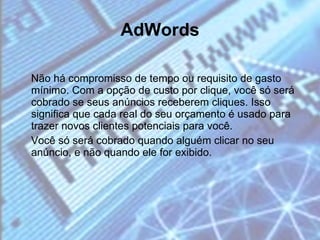 AdWords Não há compromisso de tempo ou requisito de gasto mínimo. Com a opção de custo por clique, você só será cobrado se seus anúncios receberem cliques. Isso significa que cada real do seu orçamento é usado para trazer novos clientes potenciais para você. Você só será cobrado quando alguém clicar no seu anúncio, e não quando ele for exibido. 