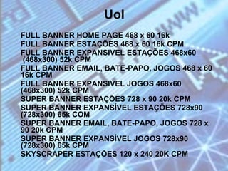 Uol FULL BANNER HOME PAGE 468 x 60 16k FULL BANNER ESTAÇÕES 468 x 60 16k CPM FULL BANNER EXPANSIVEL ESTAÇÕES 468x60  (468x300) 52k CPM  FULL BANNER EMAIL, BATE-PAPO, JOGOS 468 x 60 16k CPM  FULL BANNER EXPANSIVEL JOGOS 468x60 (468x300) 52k CPM  SUPER BANNER ESTAÇÕES 728 x 90 20k CPM  SUPER BANNER EXPANSÍVEL ESTAÇÕES 728x90 (728x300) 65k COM SUPER BANNER EMAIL, BATE-PAPO, JOGOS 728 x 90 20k CPM  SUPER BANNER EXPANSÍVEL JOGOS 728x90 (728x300) 65k CPM SKYSCRAPER ESTAÇÕES 120 x 240 20K CPM  