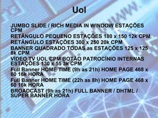 Uol JUMBO SLIDE / RICH MEDIA IN WINDOW ESTAÇÕES CPM  RETÂNGULO PEQUENO ESTAÇÕES 180 x 150 12k CPM  RETÂNGULO ESTAÇÕES 300 x 250 20k CPM  BANNER QUADRADO TODAS as ESTAÇÕES 125 x 125 8k CPM  VÍDEO TV UOL CPM BOTÃO PATROCÍNIO INTERNAS ESTAÇÕES 130 x 55 3k CPM  Full Banner HOME TIME (9h as 21h) HOME PAGE 468 x 60 16k HORA  Full Banner HOME TIME (22h as 8h) HOME PAGE 468 x 60 16k HORA  BROADCAST (9h as 21h) FULL BANNER / DHTML / SUPER BANNER HORA  
