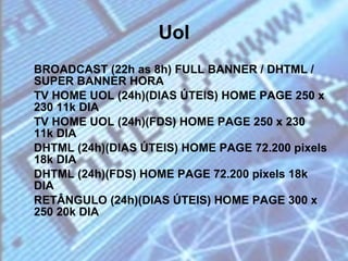 Uol BROADCAST (22h as 8h) FULL BANNER / DHTML / SUPER BANNER HORA  TV HOME UOL (24h)(DIAS ÚTEIS) HOME PAGE 250 x 230 11k DIA  TV HOME UOL (24h)(FDS) HOME PAGE 250 x 230 11k DIA  DHTML (24h)(DIAS ÚTEIS) HOME PAGE 72.200 pixels 18k DIA  DHTML (24h)(FDS) HOME PAGE 72.200 pixels 18k DIA  RETÂNGULO (24h)(DIAS ÚTEIS) HOME PAGE 300 x 250 20k DIA  