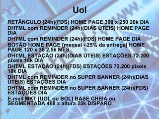 Uol RETÂNGULO (24h)(FDS) HOME PAGE 300 x 250 20k DIA DHTML com REMINDER (24h)(DIAS ÚTEIS) HOME PAGE DIA  DHTML com REMINDER (24h)(FDS) HOME PAGE DIA  BOTÃO HOME PAGE [mensal - 25% da entrega] HOME PAGE 120 x 36 2,5k MÊS  DHTML ESTAÇÃO (24h)(DIAS ÚTEIS) ESTAÇÕES 72.200 pixels 18k DIA DHTML ESTAÇÃO (24h)(FDS) ESTAÇÕES 72.200 pixels 18k DIA DHTML com REMINDER no SUPER BANNER (24h)(DIAS ÚTEIS) ESTAÇÕES DIA DHTML com REMINDER no SUPER BANNER (24h)(FDS) ESTAÇÕES DIA E-mail MKT [UOL ou BOL] BASE CHEIA ou SEGMENTADA 468 x altura 25k DISPARO 