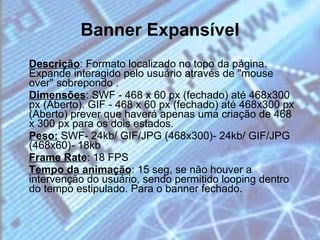 Banner Expansível Descrição : Formato localizado no topo da página. Expande interagido pelo usuário através de "mouse over" sobrepondo . Dimensões : SWF - 468 x 60 px (fechado) até 468x300 px (Aberto). GIF - 468 x 60 px (fechado) até 468x300 px (Aberto) prever que haverá apenas uma criação de 468 x 300 px para os dois estados. Peso:  SWF- 24kb/ GIF/JPG (468x300)- 24kb/ GIF/JPG (468x60)- 18kb Frame Rate : 18 FPS Tempo da animação : 15 seg, se não houver a intervenção do usuário, sendo permitido looping dentro do tempo estipulado. Para o banner fechado.  