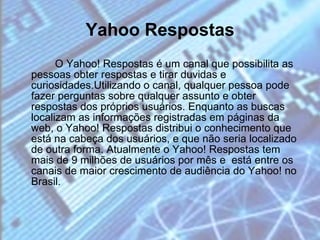 Yahoo Respostas O Yahoo! Respostas é um canal que possibilita as pessoas obter respostas e tirar duvidas e curiosidades.Utilizando o canal, qualquer pessoa pode fazer perguntas sobre qualquer assunto e obter respostas dos próprios usuários. Enquanto as buscas localizam as informações registradas em páginas da web, o Yahoo! Respostas distribui o conhecimento que está na cabeça dos usuários, e que não seria localizado de outra forma. Atualmente o Yahoo! Respostas tem mais de 9 milhões de usuários por mês e  está entre os canais de maior crescimento de audiência do Yahoo! no Brasil. 