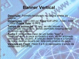 Banner Vertical   Descrição : Formato localizado na coluna direita da página. Dimensões : 120 x 240 px/  Peso : GIF/JPG - 12kb | SWF - 12kb/  Frame Rate :18 FPS. Tempo da animação : 15 seg, se não houver a intervenção do usuário, sendo permitido looping dentro do tempo estipulado. Áudio :É obrigatório o uso de um botão "ligar" e "desligar" som. A peça só tocará o som, se for acionado pelo clique do usuário. A criação deste botão e a função de liga e desliga deverá ser feita pelo criativo da peça. Versões em Flash : Flash 5 e 6 (é necessário o envio da versão em GIF/JPG) 