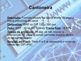 Cantoneira Descrição:  Formato situado na lateral direita da página, indica patrocínio de canal. Dimensões : SWF ou GIF 125 x 380 pxs. Peso:  SWF : 20 kb GIF : 20 kb/  Frame Rate : 18 FPS Tempo da animação : 15 seg, se não houver a intervenção do usuário, sendo permitido looping dentro do tempo estipulado. Versões em Flash : Flash 5 e 6 (é necessário o envio da versão em GIF/JPG). 