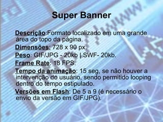 Super Banner Descrição :Formato localizado em uma grande área do topo da página. Dimensões :  728 x 90 px. Peso : GIF/JPG - 20kb | SWF- 20kb. Frame Rate : 18 FPS. Tempo da animação : 15 seg, se não houver a intervenção do usuário, sendo permitido looping dentro do tempo estipulado. Versões em Flash : De 5 a 9 (é necessário o envio da versão em GIF/JPG). 