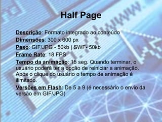 Half Page Descrição : Formato integrado ao conteúdo Dimensões : 300 x 600 px Peso : GIF/JPG - 50kb | SWF- 50kb Frame Rate : 18 FPS Tempo da animação : 15 seg. Quando terminar, o usuário poderá ter a opção de reiniciar a animação. Após o clique do usuário o tempo de animação é ilimitado. Versões em Flash : De 5 a 9 (é necessário o envio da versão em GIF/JPG) 