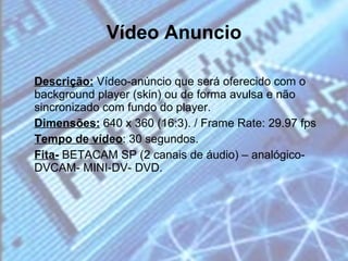 Vídeo Anuncio Descrição:  Vídeo-anúncio que será oferecido com o background player (skin) ou de forma avulsa e não sincronizado com fundo do player. Dimensões:  640 x 360 (16:3). / Frame Rate: 29.97 fps Tempo de vídeo : 30 segundos. Fita-  BETACAM SP (2 canais de áudio) – analógico- DVCAM- MINI-DV- DVD. 