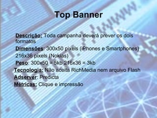 Top Banner Descrição:  Toda campanha deverá prever os dois formatos Dimensões : 300x50 pixels (iPhones e Smartphones) 216x36 pixels (Nokias) Peso : 300x50 = 5kb 216x36 = 3kb Tecnologia:  Não aceita RichMedia nem arquivo Flash Adserver : Predicta Métricas:  Clique e impressão 