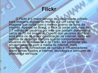 Flickr O Flickr é o maior serviço de comunidade voltado para imagens digitais do mundo e é um canal de imagens que conta com o melhor acervo de fotos da internet. Apenas no Brasil, o Flick já conta com mais de 1,7 milhão de usuários por mês que postam diariamente cerca de 70 mil imagens. O perfil dos usuários do Flickr está entre os de maior qualificação na internet, tanto em termos de poder de compra quanto comportamental: usuários de mídia social e do Flickr, em particular são, em comparação com a média da internet, mais intensamente formadores de opinião e influenciadores sobre temas ligados a internet, tecnologia e consumo de produtos e serviços. 