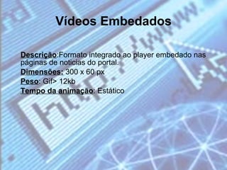 Vídeos Embedados Descrição :Formato integrado ao player embedado nas páginas de noticias do portal. Dimensões:  300 x 60 px Peso : Gif> 12kb Tempo da animação : Estático 