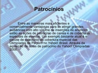 Entre as maneiras mais eficientes e comercialmente vantajosas para se atingir grandes audiências com alto volume de inserções de anúncios estão as ações de patrocínio de canais e de coberturas especiais de eventos. Um exemplo bastante atual é o pacote de patrocínio da cobertura especial das Olimpíadas de Pequim no Yahoo! Brasil. Através da aquisição de cotas de patrocínio do Yahoo! Olimpíadas 2008. Patrocínios 
