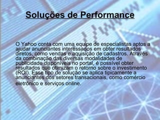 Soluções de Performance O Yahoo conta com uma equipe de especialistas aptos a ajudar anunciantes interessados em obter resultados diretos, como vendas e aquisição de cadastros. Através da combinação das diversas modalidades de publicidade disponíveis no portal, é possível obter resultados que otimizam o retorno sobre o investimento (ROI). Esse tipo de solução se aplica tipicamente a anunciantes dos setores transacionais, como comércio eletrônico e serviços online.  