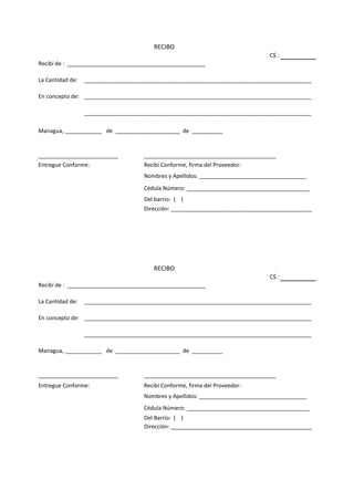 RECIBO
                                                                                C$ :
Recibí de : _____________________________________________

La Cantidad de:   __________________________________________________________________________

En concepto de: __________________________________________________________________________

                  __________________________________________________________________________

Managua, ____________ de _____________________ de __________


__________________________           ___________________________________________
Entregue Conforme:                   Recibí Conforme, firma del Proveedor:
                                     Nombres y Apellidos: ___________________________________
                                     Cédula Número: ________________________________________
                                     Del barrio: ( )
                                     Dirección: ______________________________________________




                                        RECIBO
                                                                                C$ :
Recibí de : _____________________________________________

La Cantidad de:   __________________________________________________________________________

En concepto de: __________________________________________________________________________

                  __________________________________________________________________________

Managua, ____________ de _____________________ de __________


__________________________           ___________________________________________
Entregue Conforme:                   Recibí Conforme, firma del Proveedor:
                                     Nombres y Apellidos: ___________________________________
                                     Cédula Número: ________________________________________
                                     Del Barrio: ( )
                                     Dirección: ______________________________________________
 