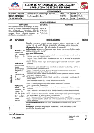 DATOS INFORMATIVOS
INSTITUCIÓN EDUCATIVA Ernesto Chávez Tamariz-Agro Industrial GRADO 5to. SECCIÓN A - B – C- D
DOCENTE RESPONSABLE Lic. Enrique Silva Zafra TRIMESTRE I DURACIÓN 90 MIN.
TÍTULO DE LA SESIÓN N° SESIÓN 01 FECHA 10/03/2014
APRENDIZAJES ESPERADOS
COMPETENCIA CAPACIDADES INDICADORES
Produce reflexivamente diversos tipos de textos
escritos en variadas situaciones comunicativas,
con coherencia y cohesión, utilizando
vocabulario pertinente y las convenciones del
lenguaje escrito, mediante procesos de
planificación, textualización y revisión.
Planifica.
Textualiza.
Reflexiona.
ACT. CAPACIDADES SECUENCIA DIDÁCTICA RECURSOS
INICIO
Planifica la
producción
de diversos
tipos de
textos
Textualiza
experiencias,
ideas,
sentimientos,
empleando
las
convencione
s del
lenguaje
escrito.
Reflexiona
sobre el
proceso de
producción
de su texto
para mejorar
su práctica
como
escritor.
Motivación: Presentamos un cuento corto. Los estudiantes observan y se interroga: ¿De qué
creen que trate este cuento? ¿Cómo se llama este tipo de textos que estamos observando?
Saberes previos: Se interroga: ¿Cuál es la estructura de este cuento?
Problematización: Se interroga: ¿Todo cuento tendrá siempre esta estructura? ¿Cómo puedo
escribir un texto narrativo (cuento)?
DESARROLLO
Construcción del Aprendizaje:
 Selecciona de manera autónoma el destinatario, tema, tipo de texto, recursos textuales y las fuentes de consulta que
utilizará de acuerdo con su propósito de escritura.
 Selecciona de manera autónoma el registro (formal e informal) de los textos que va a producir, en función del tema,
canal o propósito.
 Propone de manera autónoma un plan de escritura para organizar sus ideas de acuerdo con su propósito
comunicativo.
 Escribe variados tipos de textos sobre temas especializados con estructura textual compleja, a partir de sus
conocimientos previos y fuentes de información.
 Mantiene el tema cuidando no presentar digresiones, repeticiones, contradicciones o vacíos de información.
 Establece la secuencia lógica y temporal en los textos que escribe.
 Relaciona las ideas utilizando diversos recursos cohesivos: puntuación, pronombres, conectores, referentes y
sinónimos en la medida que sea necesario.
 Usa los recursos ortográficos de puntuación y tildación en la medida que sea necesario, para dar claridad y sentido al
texto que produce.
 Usa un vocabulario apropiado, variado y preciso en los diferentes campos del saber.
 Revisa si el contenido y la organización de las ideas en el texto se relacionan con lo planificado.
 Revisa la adecuación de su texto al propósito.
 Revisa si ha mantenido el tema, cuidando no presentar digresiones, repeticiones, contradicciones o vacíos de
información.
 Revisa si ha utilizado de forma precisa los diversos recursos cohesivos para relacionar las ideas contenidas en el
texto.
 Revisa si en su texto han utilizado los recursos ortográficos de puntuación para separar expresiones, ideas, párrafos,
y los de tildación a fin de dar claridad y corrección al texto que produce.
 Revisa si ha usado un vocabulario variado, apropiado y preciso para los diferentes campos del saber.
 Explica la organización de sus ideas, la función de los diversos recursos cohesivos que ha empleado y el propósito del
texto que ha producido.
Consolidación o sistematización: Los grupos presentan las conclusiones con la guía del
docente.
CIERRE
Metacognición: Realizan la Metacognición: ¿Qué aprendí?, ¿Para qué aprendí? ¿Cómo
aprendí? ¿Qué dificultades tuve?
Tarea o Trabajo en casa
EVALUACIÓN
Cuaderno de trabajo
Rúbrica
Portafolio
SESIÓN DE APRENDIZAJE DE COMUNICACIÓN
PRODUCCIÓN DE TEXTOS ESCRITOS
 