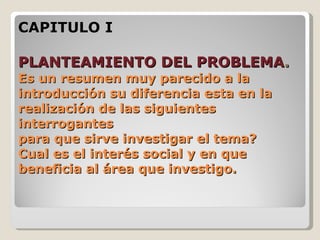 CAPITULO I

PLANTEAMIENTO DEL PROBLEMA.
Es un resumen muy parecido a la
introducción su diferencia esta en la
realización de las siguientes
interrogantes
para que sirve investigar el tema?
Cual es el interés social y en que
beneficia al área que investigo.
 