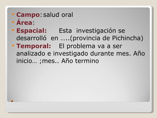   Campo: salud oral
   Área:
   Espacial:     Esta investigación se
    desarrolló en …..(provincia de Pichincha)
   Temporal: El problema va a ser
    analizado e investigado durante mes. Año
    inicio… ;mes.. Año termino




.
 
