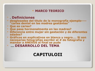    MARCO TEORICO
   .   Definiciones
   desglosadas del titulo de la monografía ejemplo----
    “caries dental en las madres gestantes”
   Que es caries?
   Que pasa hormonalmente en las madres?
   Diferencia entre mujer sin gestación y de diferentes
    edades?
   Gráficos en explicativos en blanco y negro.... Si son
    necesarias fotografías escribir el # de fotografía y
    mandar a ANEXOS al final se pude
   ....   DESARROLLO DEL TEMA

                    CAPITULOII
 