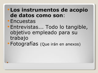  Los instrumentos de acopio
  de datos como son:
 Encuestas
 Entrevistas... Todo lo tangible,
  objetivo empleado para su
  trabajo
 Fotografías (Que irán en anexos)



.
 