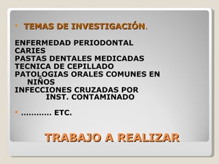    TEMAS DE INVESTIGACIÓN.

ENFERMEDAD PERIODONTAL
CARIES
PASTAS DENTALES MEDICADAS
TECNICA DE CEPILLADO
PATOLOGIAS ORALES COMUNES EN
  NIÑOS
INFECCIONES CRUZADAS POR
       INST. CONTAMINADO

   ………… ETC.


        TRABAJO A REALIZAR
 