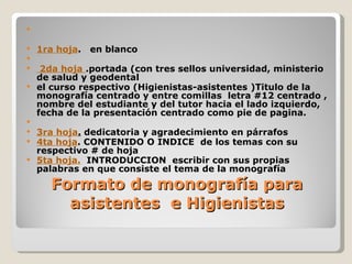 

   1ra hoja.   en blanco

  2da hoja .portada (con tres sellos universidad, ministerio
  de salud y geodental
 el curso respectivo (Higienistas-asistentes )Titulo de la
  monografía centrado y entre comillas letra #12 centrado ,
  nombre del estudiante y del tutor hacia el lado izquierdo,
  fecha de la presentación centrado como pie de pagina.

 3ra hoja. dedicatoria y agradecimiento en párrafos
 4ta hoja. CONTENIDO O INDICE de los temas con su
  respectivo # de hoja
 5ta hoja. INTRODUCCION escribir con sus propias
  palabras en que consiste el tema de la monografía
      Formato de monografía para
        asistentes e Higienistas
 