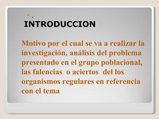    .
INTRODUCCION

Motivo por el cual se va a realizar la
investigación, análisis del problema
presentado en el grupo poblacional,
las falencias o aciertos del los
organismos regulares en referencia
con el tema
 
