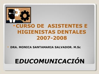 




      CURSO DE ASISTENTES E
       HIGIENISTAS DENTALES
             2007-2008
   DRA. MONICA SANTAMARIA SALVADOR. M.Sc




      EDUCOMUNICACIÓN
 