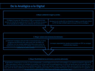 1.Mayor calidad de imagen y sonido.


   Tv Digital: Se pasa de 720 puntos a 1920, se aumenta la tasa
                                                                        Aunque no se reciba AD, la calidad de imagen y sonido que ofrece
binaria, la relación de aspectos de 4:3 a 16:9, y además se avanza
                                                                           la TDT de baja calidad supera a la que emite la analógica.
   en el realzado de la imagen y los sistemas de sonido de 5.1.




                                              2. Mayor número de emisiones de televisión:

  La televisión analógica sólo permite la transmisión de un único
      programa de televisión por cada canal UHF de 8 MHz de
                                                                         La mayor capacidad de canales transmitidos en TDT se consigue
     amplitud, con los canales adyacentes libres para evitar las
                                                                                            mediante dos mejoras.
   interferencias mutuas entre las señales, que perjudicarían la
                    calidad de la señal recibida.




                                      3. Mayor flexibilidad de las emisiones y servicios adicionales

 4 operadores comparten el uso de un canal multiplexado, cuando llegue el cese de la red analógica y se reparta el espectro, algunos de
  estos operadores recibirá un multiplex al completo, con el que cada uno podrá gestionar el ancho de banda que le corresponda para
ofrecer los contenidos que desee y a la calidad que desee. Podrá, por ejemplo, emitir un flujo de vídeo, dos de audio (en dos idiomas a la
vez), varios de datos (subtítulos en tres idiomas, subtítulos para sordos, en un partido información con las estadísticas de los jugadores, o
                                 en una carrera automovilística información de tiempos y posiciones, etc.).
 