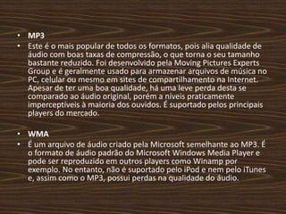 • MP3 
• Este é o mais popular de todos os formatos, pois alia qualidade de 
áudio com boas taxas de compressão, o que torna o seu tamanho 
bastante reduzido. Foi desenvolvido pela Moving Pictures Experts 
Group e é geralmente usado para armazenar arquivos de música no 
PC, celular ou mesmo em sites de compartilhamento na Internet. 
Apesar de ter uma boa qualidade, há uma leve perda desta se 
comparado ao áudio original, porém a níveis praticamente 
imperceptíveis à maioria dos ouvidos. É suportado pelos principais 
players do mercado. 
• WMA 
• É um arquivo de áudio criado pela Microsoft semelhante ao MP3. É 
o formato de áudio padrão do Microsoft Windows Media Player e 
pode ser reproduzido em outros players como Winamp por 
exemplo. No entanto, não é suportado pelo iPod e nem pelo iTunes 
e, assim como o MP3, possui perdas na qualidade do áudio. 
 