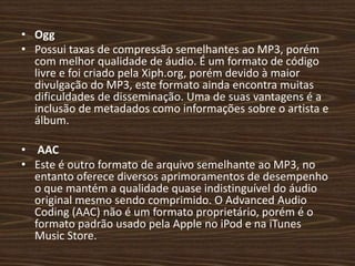 • Ogg 
• Possui taxas de compressão semelhantes ao MP3, porém 
com melhor qualidade de áudio. É um formato de código 
livre e foi criado pela Xiph.org, porém devido à maior 
divulgação do MP3, este formato ainda encontra muitas 
dificuldades de disseminação. Uma de suas vantagens é a 
inclusão de metadados como informações sobre o artista e 
álbum. 
• AAC 
• Este é outro formato de arquivo semelhante ao MP3, no 
entanto oferece diversos aprimoramentos de desempenho 
o que mantém a qualidade quase indistinguível do áudio 
original mesmo sendo comprimido. O Advanced Audio 
Coding (AAC) não é um formato proprietário, porém é o 
formato padrão usado pela Apple no iPod e na iTunes 
Music Store. 
 