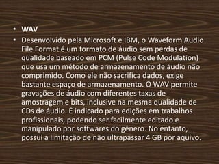 • WAV 
• Desenvolvido pela Microsoft e IBM, o Waveform Audio 
File Format é um formato de áudio sem perdas de 
qualidade baseado em PCM (Pulse Code Modulation) 
que usa um método de armazenamento de áudio não 
comprimido. Como ele não sacrifica dados, exige 
bastante espaço de armazenamento. O WAV permite 
gravações de áudio com diferentes taxas de 
amostragem e bits, inclusive na mesma qualidade de 
CDs de áudio. É indicado para edições em trabalhos 
profissionais, podendo ser facilmente editado e 
manipulado por softwares do gênero. No entanto, 
possui a limitação de não ultrapassar 4 GB por aquivo. 
 