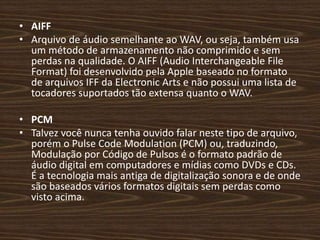 • AIFF 
• Arquivo de áudio semelhante ao WAV, ou seja, também usa 
um método de armazenamento não comprimido e sem 
perdas na qualidade. O AIFF (Audio Interchangeable File 
Format) foi desenvolvido pela Apple baseado no formato 
de arquivos IFF da Electronic Arts e não possui uma lista de 
tocadores suportados tão extensa quanto o WAV. 
• PCM 
• Talvez você nunca tenha ouvido falar neste tipo de arquivo, 
porém o Pulse Code Modulation (PCM) ou, traduzindo, 
Modulação por Código de Pulsos é o formato padrão de 
áudio digital em computadores e mídias como DVDs e CDs. 
É a tecnologia mais antiga de digitalização sonora e de onde 
são baseados vários formatos digitais sem perdas como 
visto acima. 
 