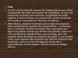 • FLAC 
• O FLAC um formato de arquivo de código aberto que utiliza 
compressão de áudio sem perdas de qualidade, ou seja, ele 
comprime os dados sem remover a qualidade do áudio 
original. É como se fosse um arquivo ZIP, porém projetado 
para áudio e suportado em diversos tocadores. 
• Além destes, existem inúmeros outros tipos de arquivos - 
tanto proprietários quanto não proprietários - e é daí que 
vem a confusão. Existem formatos não suportados por 
alguns tocadores devido aos direitos de patente, como é o 
caso do Windows Media Player, por exemplo, que não 
suporta vários formatos de arquivos de áudio. E, em muitos 
casos, esse suporte não acontece por falta de interesse das 
empresas, como é o caso do Ogg que ainda não é 
suportado por muitos players mesmo sendo de código 
aberto. 
 