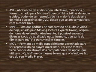 • AVI – Abreviação de audio vídeo interleave, menciona o 
formato criado pela Microsoft que combina trilhas de áudio 
e vídeo, podendo ser reproduzido na maioria dos players 
de mídia e aparelhos de DVD, desde que sejam compatíveis 
com o codec DivX. 
• MPEG – Um dos padrões de compressão de áudio e vídeo 
de hoje, criado pelo Moving Picture Experts Group, origem 
do nome da extensão. Atualmente, é possível encontrar 
diversas taxas de qualidade neste formato, que varia de 
filmes para HDTV à transmissões simples. 
• MOV – Formato de mídia especialmente desenhado para 
ser reproduzido no player QuickTime. Por esse motivo, 
ficou conhecido através dos computadores da Apple, que 
utilizam o QuickTime da mesma forma que o Windows faz 
uso do seu Media Player. 
 
