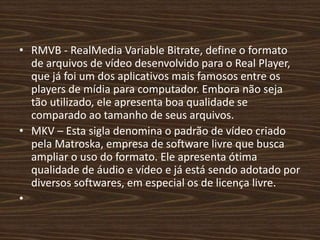 • RMVB - RealMedia Variable Bitrate, define o formato 
de arquivos de vídeo desenvolvido para o Real Player, 
que já foi um dos aplicativos mais famosos entre os 
players de mídia para computador. Embora não seja 
tão utilizado, ele apresenta boa qualidade se 
comparado ao tamanho de seus arquivos. 
• MKV – Esta sigla denomina o padrão de vídeo criado 
pela Matroska, empresa de software livre que busca 
ampliar o uso do formato. Ele apresenta ótima 
qualidade de áudio e vídeo e já está sendo adotado por 
diversos softwares, em especial os de licença livre. 
• 
