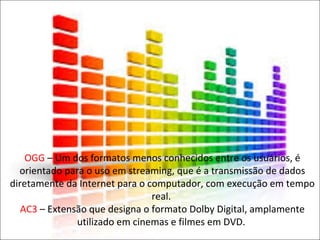 OGG – Um dos formatos menos conhecidos entre os usuários, é 
orientado para o uso em streaming, que é a transmissão de dados 
diretamente da Internet para o computador, com execução em tempo 
real. 
AC3 – Extensão que designa o formato Dolby Digital, amplamente 
utilizado em cinemas e filmes em DVD. 
 