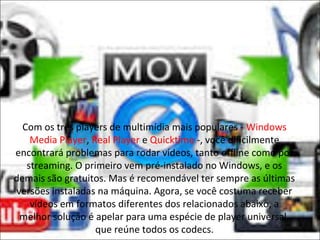 Com os três players de multimídia mais populares - Windows 
Media Player, Real Player e Quicktime -, você dificilmente 
encontrará problemas para rodar vídeos, tanto offline como por 
streaming. O primeiro vem pré-instalado no Windows, e os 
demais são gratuitos. Mas é recomendável ter sempre as últimas 
versões instaladas na máquina. Agora, se você costuma receber 
vídeos em formatos diferentes dos relacionados abaixo, a 
melhor solução é apelar para uma espécie de player universal, 
que reúne todos os codecs. 
 