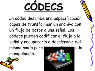 CÓDECS Un códec describe una especificación capaz de transformar un archivo con un flujo de datos o una señal. Los códecs pueden codificar el flujo o la señal y recuperarlo o descifrarlo del mismo modo para la reproducción o la manipulación.  
