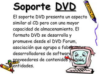 Soporte  DVD El soporte DVD presenta un aspecto similar al CD pero con una mayor capacidad de almacenamiento. El formato DVD se desarrolla y promueve desde el DVD Forum, asociación que agrupa a fabricantes, desarrolladores de software, proveedores de contenidos y otras entidades.  