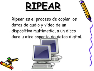 RIPEAR Ripear  es el proceso de copiar los datos de audio y vídeo de un dispositivo multimedia, a un disco duro u otro soporte de datos digital.  