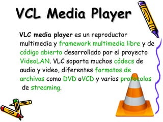 VCL Media Player VLC media player  es un reproductor multimedia y  framework   multimedia   libre  y de  código   abierto  desarrollado por el proyecto  VideoLAN . VLC soporta muchos  códecs  de audio y video, diferentes  formatos  de  archivos  como  DVD  o VCD  y varios  protocolos  de  streaming .  