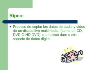 Ripeo: Proceso de copiar los datos de audio y vídeo de un dispositivo multimedia, (como un CD, DVD O HD DVD), a un disco duro u otro soporte de datos digital.  