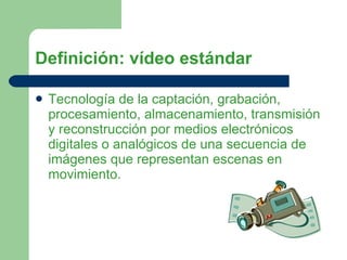 Definición: vídeo estándar Tecnología de la captación, grabación, procesamiento, almacenamiento, transmisión y reconstrucción por medios electrónicos digitales o analógicos de una secuencia de imágenes que representan escenas en movimiento.   