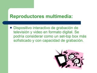 Reproductores multimedia: Dispositivo interactivo de grabación de televisión y video en formato digital. Se podría considerar como un set-top box más sofisticado y con capacidad de grabación.  