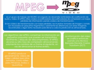 es un grupo de trabajo del ISO/IEC encargado de desarrollar estándares de codificación de
audio y vídeo. El MPEG utiliza códecs (codificadores-decodificadores) de compresión con bajas
                   pérdidas de información usando códecs de transformación.
En los códecs de transformación con bajas pérdidas, las muestras tomadas de imagen y sonido
    son troceadas en pequeños fragmentos y solamente las diferencias con estas imágenes
     reconstruidas y algún extra necesario para llevar a cabo la predicción es almacenado.



Los algoritmos del MPEG comprimen la información en
                                                                 La información del video
   pequeños paquetes que pueden ser transmitidos
                                                                    se codifica entonces
  fácilmente y después ser descomprimidos. El MPEG
                                                                    usando una técnica
  alcanza su alta tasa de compresión almacenando
                                                                 llamada Discrete Cosine
 solamente los cambios de un frame al siguiente, en
                                                                      Transform (DCT).
           vez de almacenar el frame entero.


    El MPEG produce
generalmente vídeos de
mejor calidad que otros
 formatos, como vídeo
 para Windows, Indeo y
        QuickTime
 