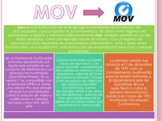 mov es una instrucción en el lenguage ensamblador de la mayoría de
    procesadores, cuyo propósito es la transferencia de datos entre registros de
 procesador o registro y memoria.Adicionalmente mov también permite el uso de
      datos absolutos, como por ejemplo mover el número 10 a un registro del
   procesador.Está disponible en procesadores intel pentium, amd y sparc entre
muchos otros, es a la práctica, una instrucción de ensamblador básica en cualquier
                                     procesador.
es un framework multimedia
                             sistema multimedia completo        La primera versión fue
 estándar desarrollado por      capaz de reproducir, y en
  Apple que consiste en un                                    lanzada el 2 de diciembre
                             casos transmitir, contenidos de
conjunto de bibliotecas y un alta calidad en Internet y otros       de 1991 com un
   reproductor multimedia     dispositivos, además de todo complemento multimedia
  (QuickTime Player). En su  Quicktime es llamado "navaja para el System Software 6.
versión 7 es compatible con suiza de edición de vídeo"por       El desarrollador jefe de
 el estándar MPEG-4. Existe      ello Apple ha decidido             Quicktime, Bruce
 una versión Pro que añade        incorporar las nuevas          Leak, llevó a cabo la
  diversas funcionalidades   tecnologías MPEG-4 de vídeo        primera demostración
como la edición de vídeo y de alta definición, además de pública en mayo de 1991
   codificación a variados     todo esto Apple anunció la
                                                                Worldwide Developers
 formatos como AVI, MOV, salida de un nuevo códec que                Conference.
             MP4               implementa la norma H.264
 