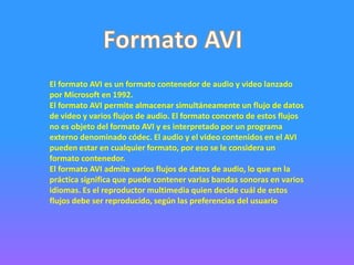 El formato AVI es un formato contenedor de audio y video lanzado
por Microsoft en 1992.
El formato AVI permite almacenar simultáneamente un flujo de datos
de video y varios flujos de audio. El formato concreto de estos flujos
no es objeto del formato AVI y es interpretado por un programa
externo denominado códec. El audio y el video contenidos en el AVI
pueden estar en cualquier formato, por eso se le considera un
formato contenedor.
El formato AVI admite varios flujos de datos de audio, lo que en la
práctica significa que puede contener varias bandas sonoras en varios
idiomas. Es el reproductor multimedia quien decide cuál de estos
flujos debe ser reproducido, según las preferencias del usuario
 