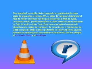 Para reproducir un archivo AVI es necesario un reproductor de video
capaz de interpretar el formato AVI, el códec de video para interpretar el
flujo de video y el códec de audio para interpretar el flujo de audio.
La etiqueta FourCC permite identificar el códec necesario para interpretar
un flujo de audio o video. Cada códec tiene asociados el conjunto de
etiquetas que es capaz de reproducir. De esta manera, el reproductor de
video es capaz de elegir el códec pertinente sin intervención del usuario.
Ejemplos de reproductores que admiten el formato AVI son por ejemplo
el VLC Media Player y el RealPlayer.
 