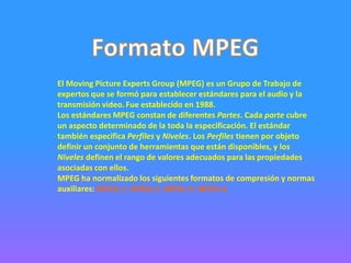 El Moving Picture Experts Group (MPEG) es un Grupo de Trabajo de
expertos que se formó para establecer estándares para el audio y la
transmisión video. Fue establecido en 1988.
Los estándares MPEG constan de diferentes Partes. Cada parte cubre
un aspecto determinado de la toda la especificación. El estándar
también especifica Perfiles y Niveles. Los Perfiles tienen por objeto
definir un conjunto de herramientas que están disponibles, y los
Niveles definen el rango de valores adecuados para las propiedades
asociadas con ellos.
MPEG ha normalizado los siguientes formatos de compresión y normas
auxiliares: MPEG-1, MPEG-2, MPEG-3, MPEG-4.
 
